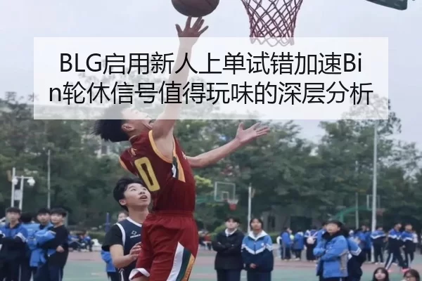 BLG启用新人上单试错加速Bin轮休信号值得玩味的深层分析